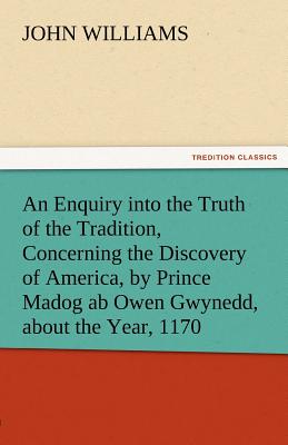 An Enquiry Into the Truth of the Tradition, Concerning the Discovery of America, by Prince Madog AB Owen Gwynedd, about the Year, 1170 - Williams, John, Professor