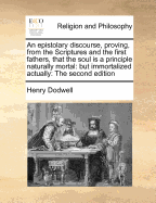 An Epistolary Discourse, Proving, from the Scriptures and the First Fathers, That the Soul Is a Principle Naturally Mortal: But Immortalized Actually: By the Pleasure of God to Punishment