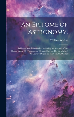 An Epitome of Astronomy,: With the New Discoveries: Including an Account of the Eidouranion, Or Transparent Orrery; (Invented by A. Walker) As Lectured Upon by His Son, W. Walker - Walker, William