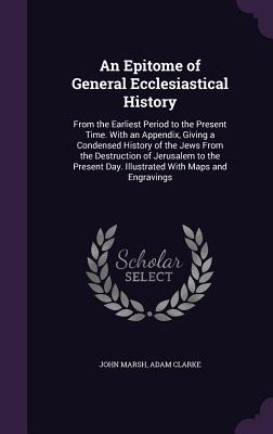 An Epitome of General Ecclesiastical History: From the Earliest Period to the Present Time. With an Appendix, Giving a Condensed History of the Jews From the Destruction of Jerusalem to the Present Day. Illustrated With Maps and Engravings - Marsh, John, and Clarke, Adam, Dr.