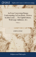 An Essay Concerning Human Understanding. In Four Books. Written by John Locke, ... The Eighth Edition, With Large Additions. of 2; Volume 2