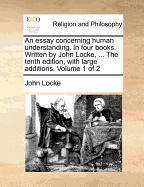 An Essay Concerning Human Understanding. in Four Books. Written by John Locke, ... the Tenth Edition, with Large Additions. of 2; Volume 1
