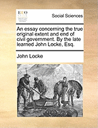 An Essay Concerning the True Original Extent and end of Civil Government. By the Late Learned John Locke, Esq