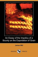 An Essay of the Impolicy of a Bounty on the Exportation of Grain (Dodo Press) - Mill, James