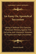 An Essay On Apostolical Succession: Being A Defense Of A Genuine Protestant Ministry, Against The Exclusive And Intolerant Schemes Of Papists And High Churchmen