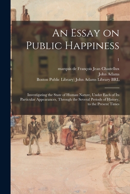 An Essay on Public Happiness: Investigating the State of Human Nature, Under Each of Its Particular Appearances, Through the Several Periods of History, to the Present Times; 1 - Chastellux, Franois Jean Marquis de (Creator), and Adams, John 1735-1826 (Creator), and Boston Public Library) John Adams...