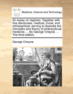 An Essay on Regimen. Together with Five Discourses, Medical, Moral, and Philosophical: Serving to Illustrate the Principles and Theory of Philosophical Medicin, ... by Geo. Cheyne, ... the Second Edition