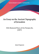 An Essay On the Ancient Topography of Jerusalem: With Restored Plans of the Temple, &C., and Plans, Sections, and Details of the Church Built by Constantine the Great Over the Holy Sepulchre, Now Known As the Mosque of Omar