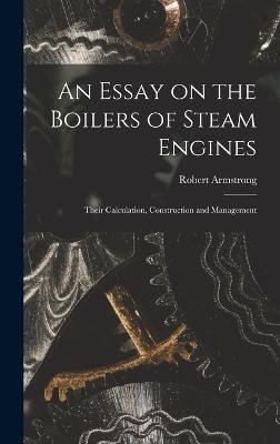 An Essay on the Boilers of Steam Engines: Their Calculation, Construction and Management - Armstrong, Robert