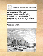 An Essay on the Evil Consequences Attending Injudicious Bleeding in Pregnancy: By George Wallis,