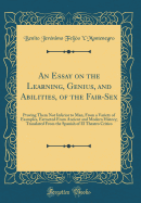 An Essay on the Learning, Genius, and Abilities, of the Fair-Sex: Proving Them Not Inferior to Man, from a Variety of Examples, Extracted from Ancient and Modern History; Translated from the Spanish of El Theatro Critico (Classic Reprint)