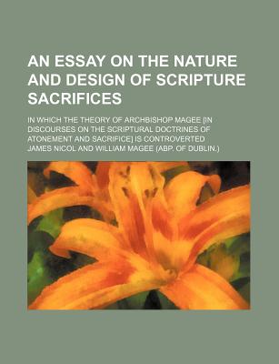 An Essay on the Nature and Design of Scripture Sacrifices; In Which the Theory of Archbishop Magee [In Discourses on the Scriptural Doctrines of Atonement and Sacrifice] Is Controverted - Nicol, James