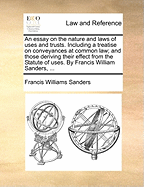 An Essay on the Nature and Laws of Uses and Trusts: Including a Treatise on Conveyances at Common Law; And Those Deriving Their Effect from the Statute of Uses