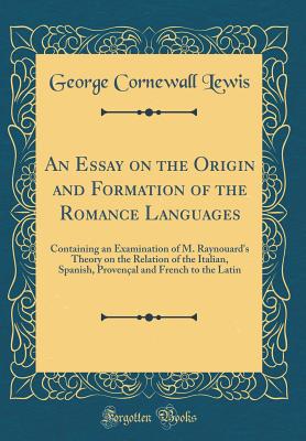 An Essay on the Origin and Formation of the Romance Languages: Containing an Examination of M. Raynouard's Theory on the Relation of the Italian, Spanish, Provenal and French to the Latin (Classic Reprint) - Lewis, George Cornewall, Sir