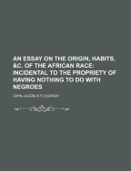 An Essay on the Origin, Habits, &C. of the African Race: Incidental to the Propriety of Having Nothing to Do with Negroes; Addressed to the Good People of the United States (Classic Reprint)
