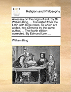 An essay on the origin of evil. By Dr. William King, ... Translated from the Latin with large notes. To which are added, two sermons by the same author, ... The fourth edition corrected. By Edmund Law, ...