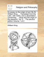 An Essay on the Origin of Evil. by Dr. William King, ... Translated from the Latin, with Notes; And a Dissertation Concerning ... Virtue and the Origin of the Passions. Vol. II... the Second Edition Volume 1 of 2