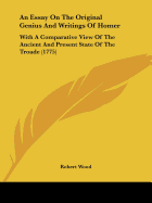 An Essay On The Original Genius And Writings Of Homer: With A Comparative View Of The Ancient And Present State Of The Troade (1775)