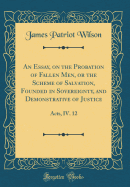 An Essay, on the Probation of Fallen Men, or the Scheme of Salvation, Founded in Sovereignty, and Demonstrative of Justice: Acts, IV. 12 (Classic Reprint)