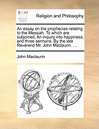 An Essay on the Prophecies Relating to the Messiah: to Which Are Subjoined, an Inquiry Into Happiness, and Three Sermons