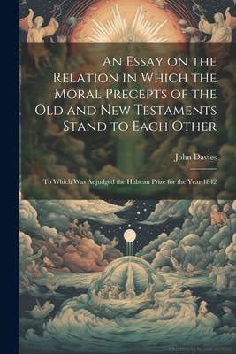 An Essay on the Relation in Which the Moral Precepts of the Old and New Testaments Stand to Each Other: To Which Was Adjudged the Hulsean Prize for the Year 1842 - Davies, John