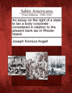 An Essay on the Right of a State to Tax a Body Corporate: Considered in Relation to the Present Bank Tax in Rhode-Island.