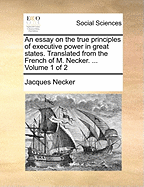 An Essay on the True Principles of Executive Power in Great States: Translated from the French of M. Necker. ...