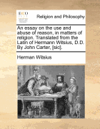 An Essay on the Use and Abuse of Reason, in Matters of Religion. Translated from the Latin of Hermann Witsius, D.D. by John Carter, [Sic].