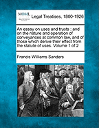 An Essay on Uses and Trusts: And on the Nature and Operation of Conveyances at Common Law, and of Those, Which Derive Their Effect from the Statute of Uses. Volume 1 of 2