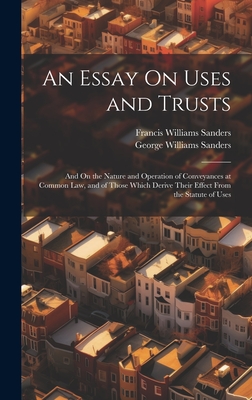An Essay On Uses and Trusts: And On the Nature and Operation of Conveyances at Common Law, and of Those Which Derive Their Effect From the Statute of Uses - Sanders, Francis Williams, and Sanders, George Williams