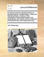 An Essay Towards a General History of Feudal Property in Great Britain, Under the Following Heads, I History of the Introduction of the Feudal System Into Great Britain VIII History of the Constitution of Parliament by John Dalrymple, Esq