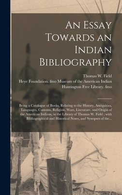 An Essay Towards an Indian Bibliography: Being a Catalogue of Books, Relating to the History, Antiquities, Languages, Customs, Religion, Wars, Literature, and Origin of the American Indians, in the Library of Thomas W. Field; With Bibliographical And... - Field, Thomas W (Thomas Warren) 182 (Creator), and Museum of the American Indian, Heye F (Creator), and Huntington Free...