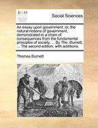 An Essay Upon Government: Or, the Natural Notions of Government, Demonstrated in a Chain of Consequences from the Fundamental Principles of Society. ... by Tho. Burnett, ... the Second Edition, with Additions.