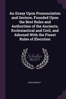 An Essay Upon Pronunciation and Gesture, Founded Upon the Best Rules and Authorities of the Ancients, Ecclesiastical and Civil, and Adorned With the Finest Rules of Elocution - Henley, John