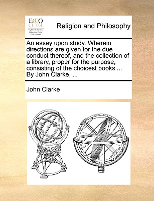 An Essay Upon Study. Wherein Directions Are Given for the Due Conduct Thereof, and the Collection of a Library, Proper for the Purpose, Consisting of the Choicest Books ... by John Clarke, ... - Clarke, John