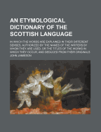 An Etymological Dictionary of the Scottish Language: In Which the Words Are Explained in Their Different Senses, Authorized by the Names of the Writers by Whom They Are Used, or the Titles of the Works in Which They Occur, and Deduced from Their Originals