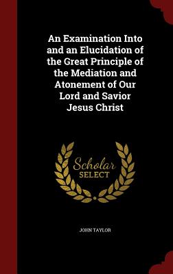 An Examination Into and an Elucidation of the Great Principle of the Mediation and Atonement of Our Lord and Savior Jesus Christ - Taylor, John