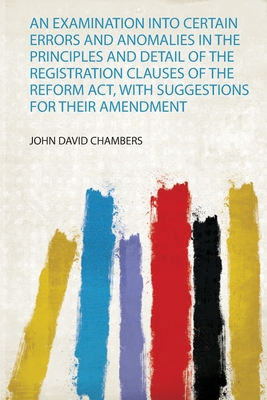 An Examination Into Certain Errors and Anomalies in the Principles and Detail of the Registration Clauses of the Reform Act, With Suggestions for Their Amendment - Chambers, John David (Creator)