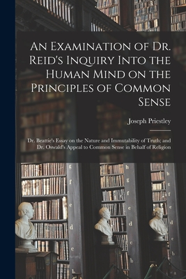 An Examination of Dr. Reid's Inquiry Into the Human Mind on the Principles of Common Sense; Dr. Beattie's Essay on the Nature and Immutability of Truth; and Dr. Oswald's Appeal to Common Sense in Behalf of Religion - Priestley, Joseph