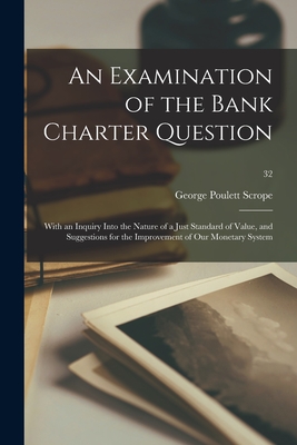 An Examination of the Bank Charter Question: With an Inquiry Into the Nature of a Just Standard of Value, and Suggestions for the Improvement of Our Monetary System; 32 - Scrope, George Poulett 1797-1876