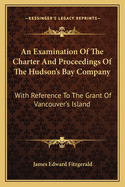 An Examination of the Charter and Proceedings of the Hudson's Bay Company: With Reference to the Gra