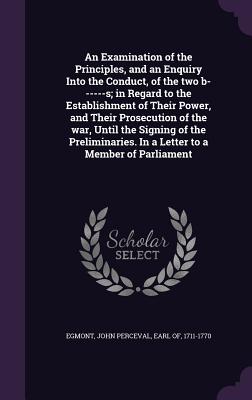 An Examination of the Principles, and an Enquiry Into the Conduct, of the two b------s; in Regard to the Establishment of Their Power, and Their Prosecution of the war, Until the Signing of the Preliminaries. In a Letter to a Member of Parliament - Egmont, John Perceval Earl of (Creator)