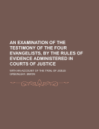 An Examination of the Testimony of the Four Evangelists, by the Rules of Evidence Administered in Courts of Justice. with an Account of the Trial of Jesus