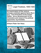 An Examination of the Various Charges Exhibited Against Aaron Burr, Esq., Vice-President of the United States: And a Development of the Characters and Views of His Political Opponents / By Aristides.