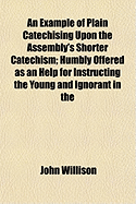 An Example of Plain Catechising Upon the Assembly's Shorter Catechism: Humbly Offer'd as an Help for Instructing the Young and Ignorant in the Knowledge of the Principles and Duties of the Christian Religion, with the Grounds Thereof, and That in a Very C