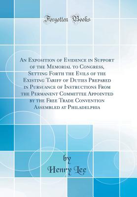 An Exposition of Evidence in Support of the Memorial to Congress, Setting Forth the Evils of the Existing Tariff of Duties Prepared in Pursuance of Instructions from the Permanent Committee Appointed by the Free Trade Convention Assembled at Philadelphia - Lee, Henry