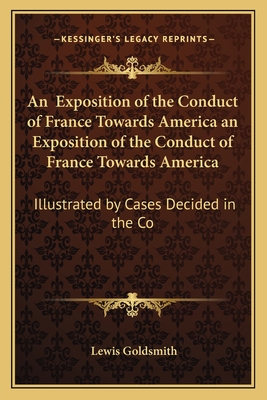 An Exposition of the Conduct of France Towards America an Exposition of the Conduct of France Towards America: Illustrated by Cases Decided in the Co - Goldsmith, Lewis