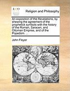 An Exposition of the Revelations, by Shewing the Agreement of the Prophetick Symbols with the History of the Roman, Saracen, and Ottoman Empires, and of the Popedom.