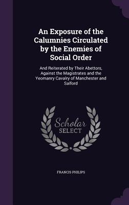 An Exposure of the Calumnies Circulated by the Enemies of Social Order: And Reiterated by Their Abettors, Against the Magistrates and the Yeomanry Cavalry of Manchester and Salford - Philips, Francis