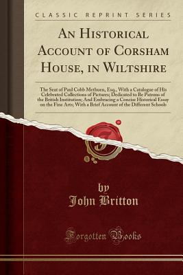 An Historical Account of Corsham House, in Wiltshire: The Seat of Paul Cobb Methuen, Esq., with a Catalogue of His Celebrated Collections of Pictures; Dedicated to Be Patrons of the British Institution; And Embracing a Concise Historical Essay on the Fine - Britton, John